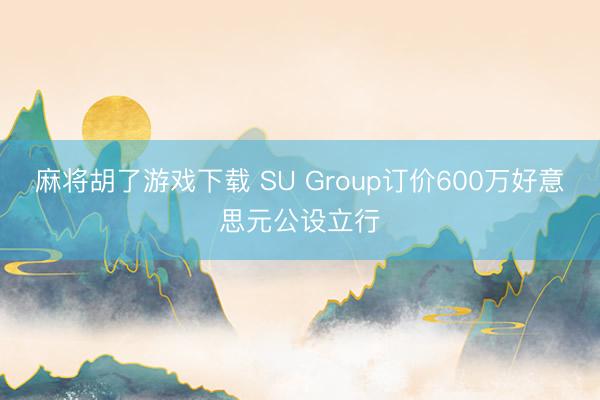 麻将胡了游戏下载 SU Group订价600万好意思元公设立行