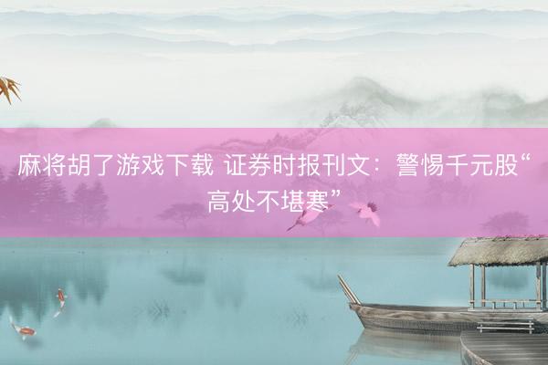 麻将胡了游戏下载 证券时报刊文：警惕千元股“高处不堪寒”
