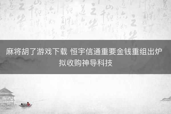 麻将胡了游戏下载 恒宇信通重要金钱重组出炉 拟收购神导科技