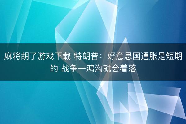 麻将胡了游戏下载 特朗普：好意思国通胀是短期的 战争一鸿沟就会着落