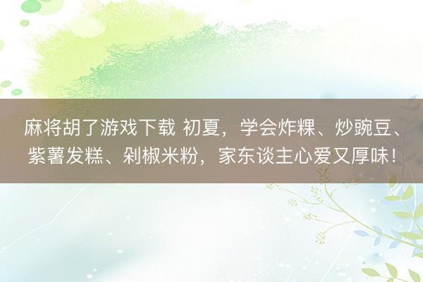 麻将胡了游戏下载 初夏，学会炸粿、炒豌豆、紫薯发糕、剁椒米粉，家东谈主心爱又厚味！