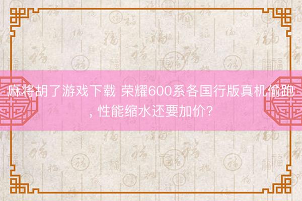 麻将胡了游戏下载 荣耀600系各国行版真机偷跑， 性能缩水还要加价?