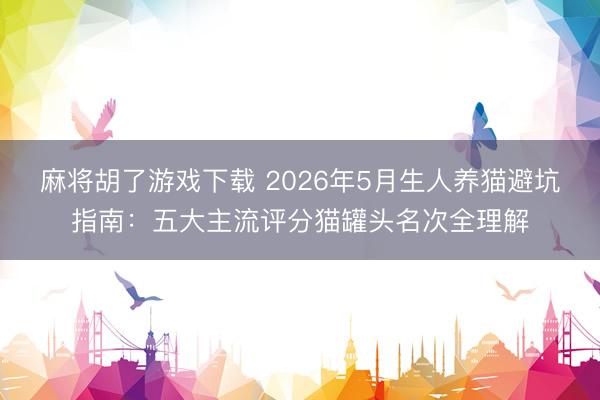 麻将胡了游戏下载 2026年5月生人养猫避坑指南：五大主流评分猫罐头名次全理解