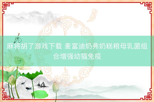 麻将胡了游戏下载 麦富迪奶弗奶糕粮母乳菌组合增强幼猫免疫