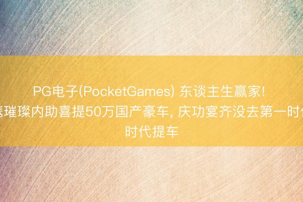 PG电子(PocketGames) 东谈主生赢家! 王皓携璀璨内助喜提50万国产豪车， 庆功宴齐没去第一时代提车