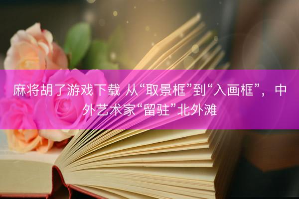 麻将胡了游戏下载 从“取景框”到“入画框”，中外艺术家“留驻”北外滩