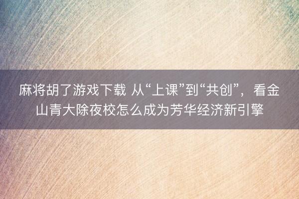 麻将胡了游戏下载 从“上课”到“共创”，看金山青大除夜校怎么成为芳华经济新引擎