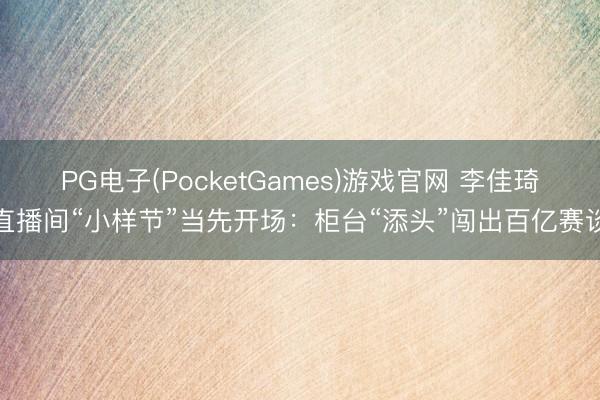 PG电子(PocketGames)游戏官网 李佳琦直播间“小样节”当先开场：柜台“添头”闯出百亿赛谈