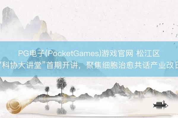 PG电子(PocketGames)游戏官网 松江区“科协大讲堂”首期开讲，聚焦细胞治愈共话产业改日