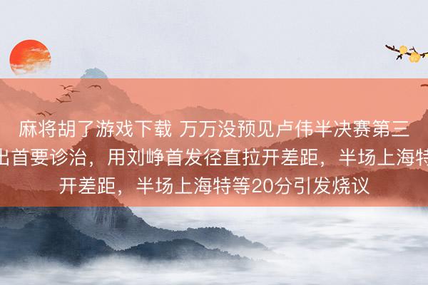 麻将胡了游戏下载 万万没预见卢伟半决赛第三场一开局就作念出首要诊治，用刘峥首发径直拉开差距，半场上海特等20分引发烧议