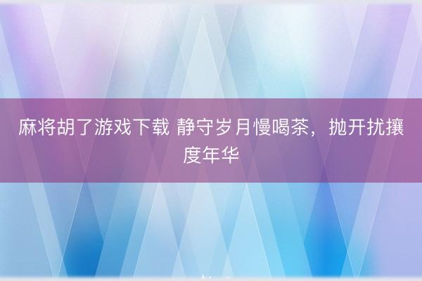麻将胡了游戏下载 静守岁月慢喝茶,抛开扰攘度年华