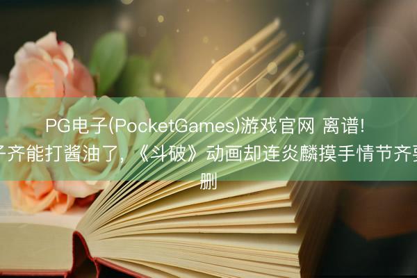 PG电子(PocketGames)游戏官网 离谱! 孩子齐能打酱油了， 《斗破》动画却连炎麟摸手情节齐要删