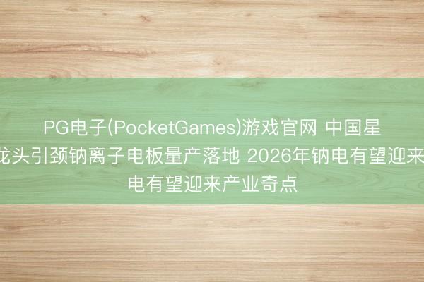PG电子(PocketGames)游戏官网 中国星河证券: 龙头引颈钠离子电板量产落地 2026年钠电有望迎来产业奇点
