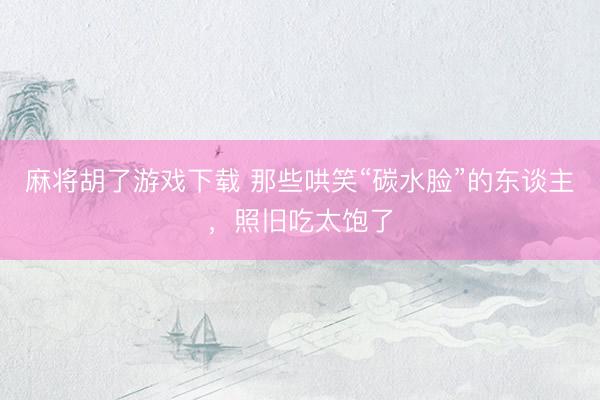麻将胡了游戏下载 那些哄笑“碳水脸”的东谈主，照旧吃太饱了