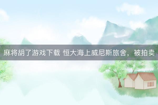 麻将胡了游戏下载 恒大海上威尼斯旅舍，被拍卖
