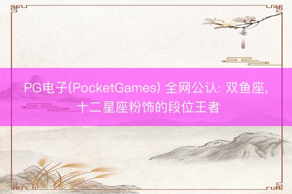 PG电子(PocketGames) 全网公认: 双鱼座， 十二星座粉饰的段位王者