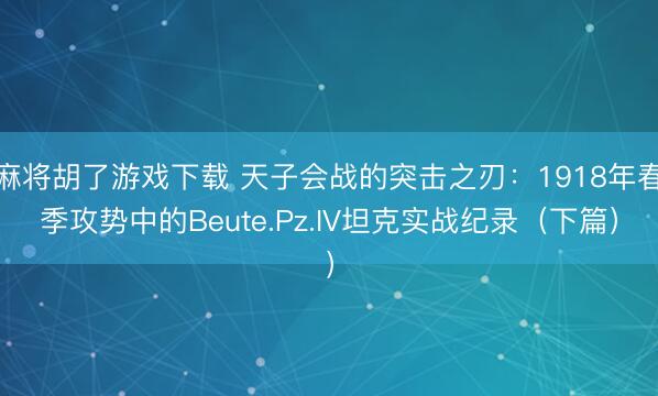 麻将胡了游戏下载 天子会战的突击之刃：1918年春季攻势中的Beute.Pz.IV坦克实战纪录（下篇）