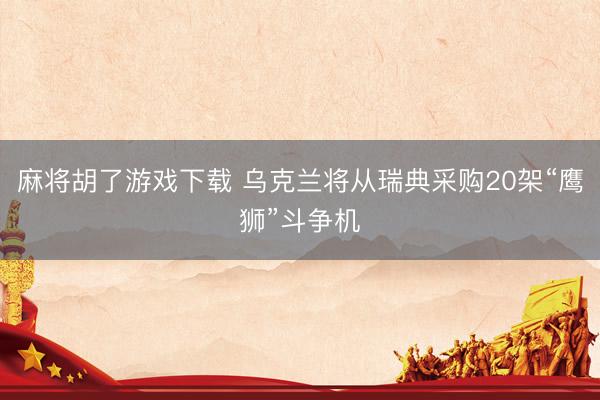 麻将胡了游戏下载 乌克兰将从瑞典采购20架“鹰狮”斗争机