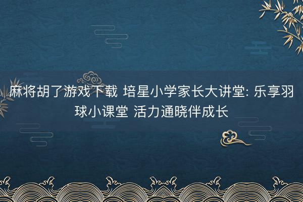 麻将胡了游戏下载 培星小学家长大讲堂: 乐享羽球小课堂 活力通晓伴成长