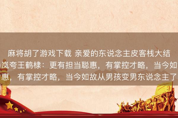 麻将胡了游戏下载 亲爱的东说念主皮客栈大结局全员夸了王鹤棣，秦岚夸王鹤棣：更有担当聪惠，有掌控才略，当今如故从男孩变男东说念主了