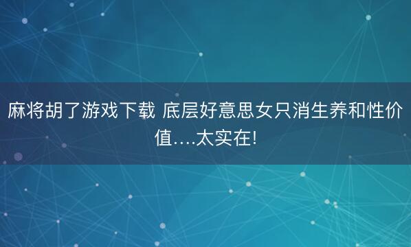 麻将胡了游戏下载 底层好意思女只消生养和性价值….太实在!