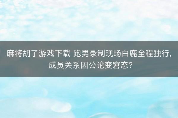 麻将胡了游戏下载 跑男录制现场白鹿全程独行， 成员关系因公论变窘态?
