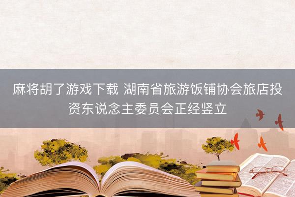 麻将胡了游戏下载 湖南省旅游饭铺协会旅店投资东说念主委员会正经竖立