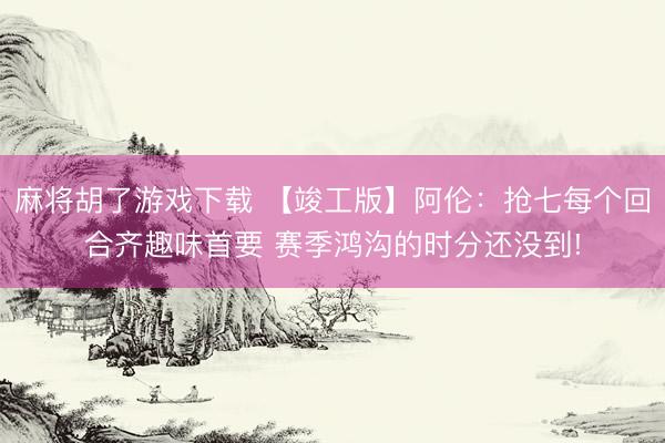 麻将胡了游戏下载 【竣工版】阿伦：抢七每个回合齐趣味首要 赛季鸿沟的时分还没到!