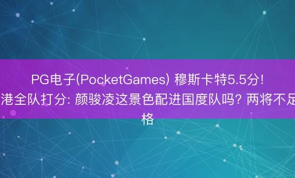PG电子(PocketGames) 穆斯卡特5.5分! 海港全队打分: 颜骏凌这景色配进国度队吗? 两将不足格
