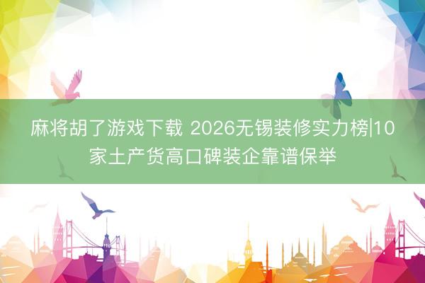 麻将胡了游戏下载 2026无锡装修实力榜|10家土产货高口碑装企靠谱保举