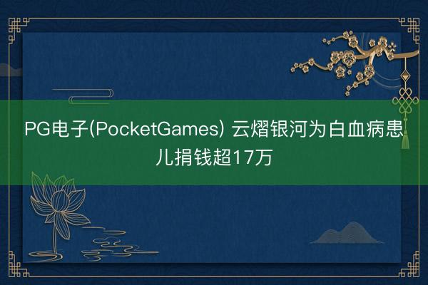 PG电子(PocketGames) 云熠银河为白血病患儿捐钱超17万