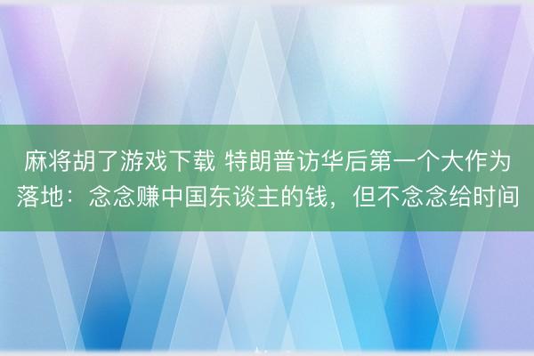 麻将胡了游戏下载 特朗普访华后第一个大作为落地：念念赚中国东谈主的钱，但不念念给时间