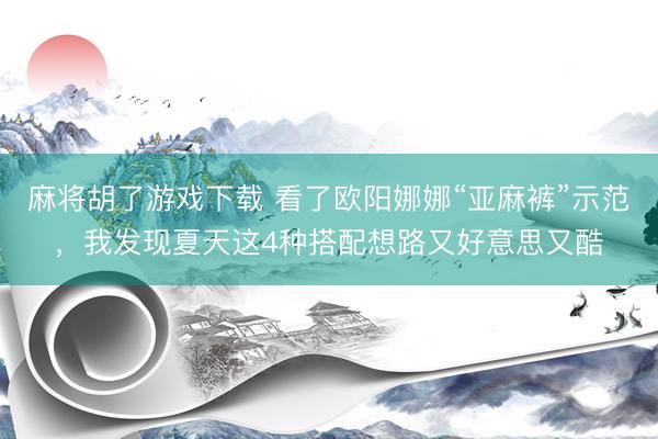 麻将胡了游戏下载 看了欧阳娜娜“亚麻裤”示范，我发现夏天这4种搭配想路又好意思又酷