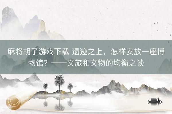 麻将胡了游戏下载 遗迹之上，怎样安放一座博物馆？——文旅和文物的均衡之谈