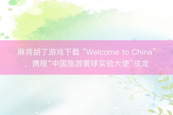 麻将胡了游戏下载 “Welcome to China”，携程“中国旅游寰球实验大使”成龙