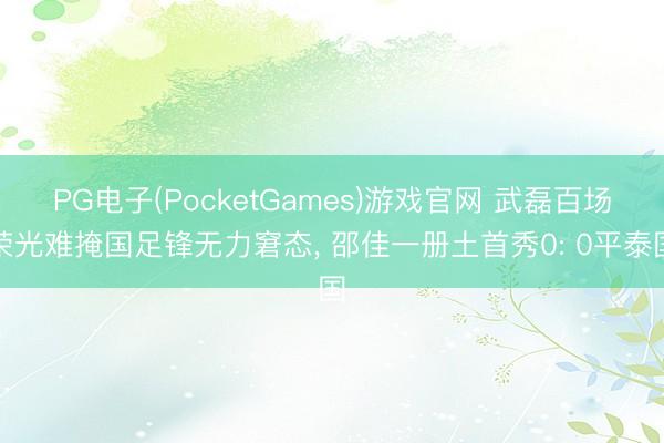 PG电子(PocketGames)游戏官网 武磊百场荣光难掩国足锋无力窘态， 邵佳一册土首秀0: 0平泰国