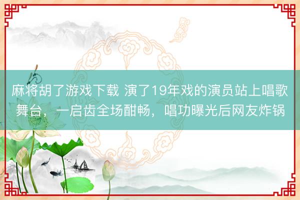 麻将胡了游戏下载 演了19年戏的演员站上唱歌舞台，一启齿全场酣畅，唱功曝光后网友炸锅
