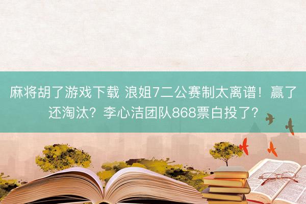 麻将胡了游戏下载 浪姐7二公赛制太离谱！赢了还淘汰？李心洁团队868票白投了？