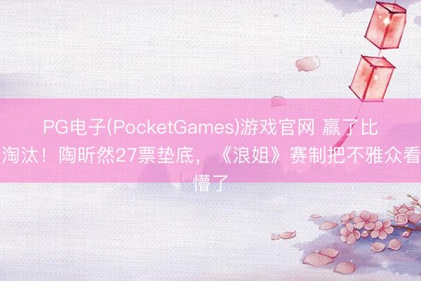 PG电子(PocketGames)游戏官网 赢了比赛却淘汰！陶昕然27票垫底，《浪姐》赛制把不雅众看懵了