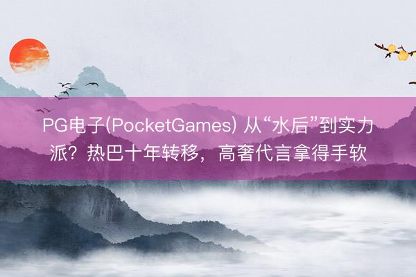 PG电子(PocketGames) 从“水后”到实力派？热巴十年转移，高奢代言拿得手软