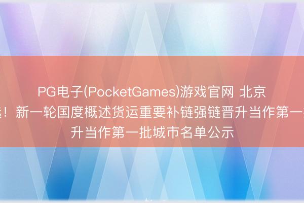 PG电子(PocketGames)游戏官网 北京、杭州等地入选！新一轮国度概述货运重要补链强链晋升当作第一批城市名单公示
