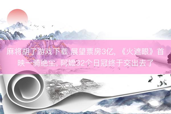 麻将胡了游戏下载 展望票房3亿， 《火遮眼》首映一骑绝尘， 阿嬷32个日冠终于交出去了