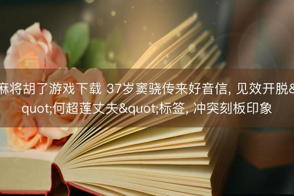 麻将胡了游戏下载 37岁窦骁传来好音信， 见效开脱"何超莲丈夫"标签， 冲突刻板印象