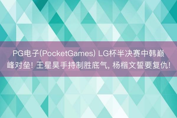 PG电子(PocketGames) LG杯半决赛中韩巅峰对垒! 王星昊手持制胜底气， 杨楷文誓要复仇!