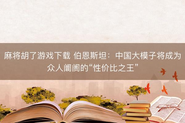 麻将胡了游戏下载 伯恩斯坦：中国大模子将成为众人阛阓的“性价比之王”