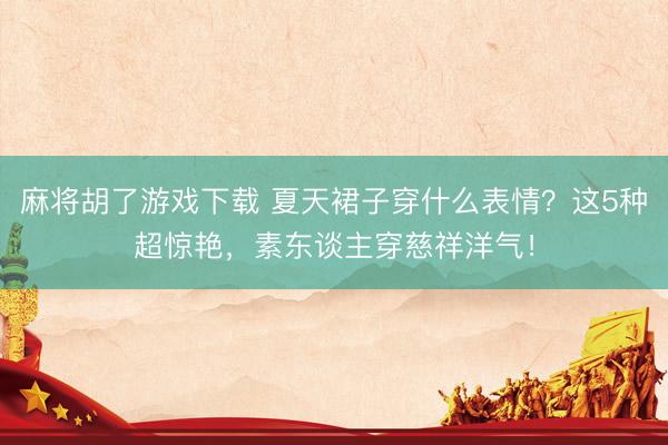 麻将胡了游戏下载 夏天裙子穿什么表情？这5种超惊艳，素东谈主穿慈祥洋气！