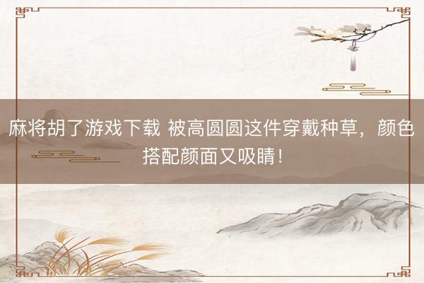 麻将胡了游戏下载 被高圆圆这件穿戴种草，颜色搭配颜面又吸睛！