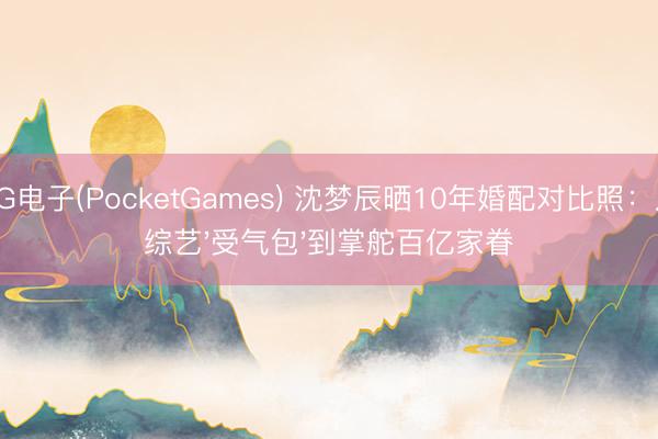 PG电子(PocketGames) 沈梦辰晒10年婚配对比照：从综艺'受气包'到掌舵百亿家眷