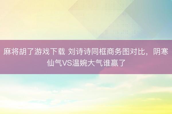 麻将胡了游戏下载 刘诗诗同框商务图对比，阴寒仙气VS温婉大气谁赢了