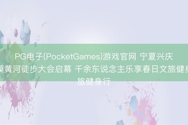 PG电子(PocketGames)游戏官网 宁夏兴庆大漠黄河徒步大会启幕 千余东说念主乐享春日文旅健身行